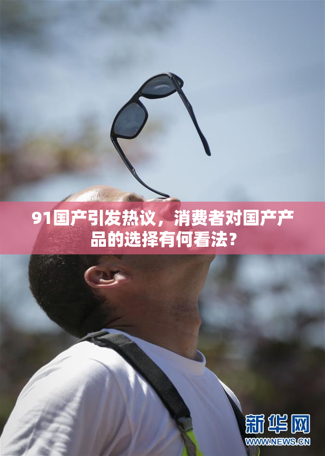 91国产引发热议，消费者对国产产品的选择有何看法？