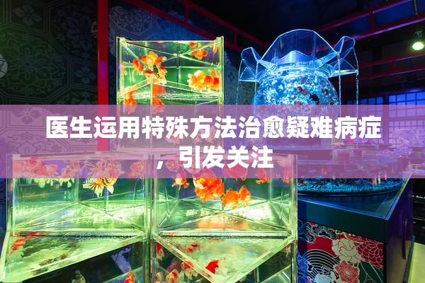医生运用特殊方法治愈疑难病症，引发关注