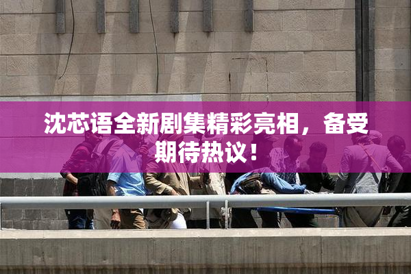 沈芯语全新剧集精彩亮相，备受期待热议！