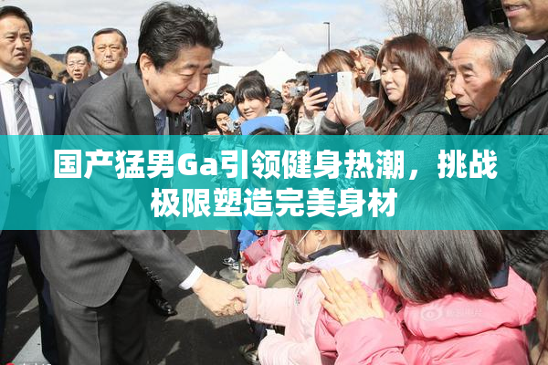 国产猛男Ga引领健身热潮，挑战极限塑造完美身材