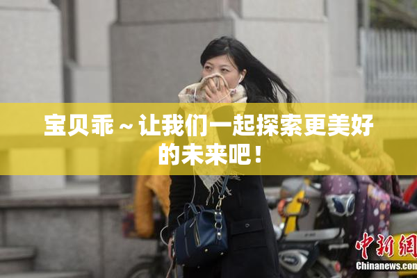 宝贝乖～让我们一起探索更美好的未来吧！