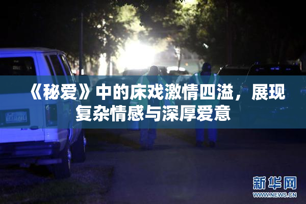 《秘爱》中的床戏激情四溢，展现复杂情感与深厚爱意