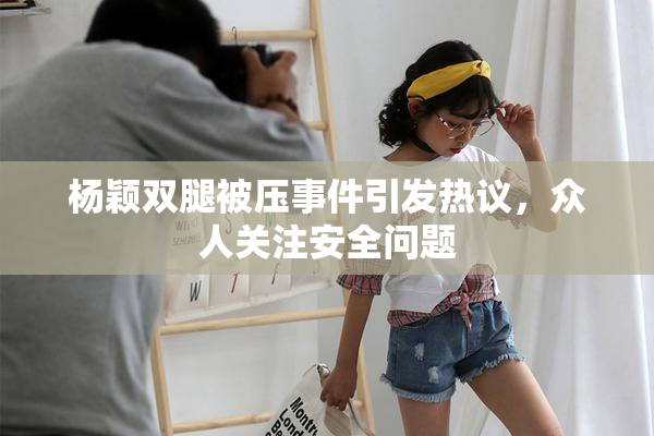 杨颖双腿被压事件引发热议，众人关注安全问题