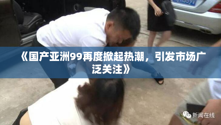 《国产亚洲99再度掀起热潮，引发市场广泛关注》