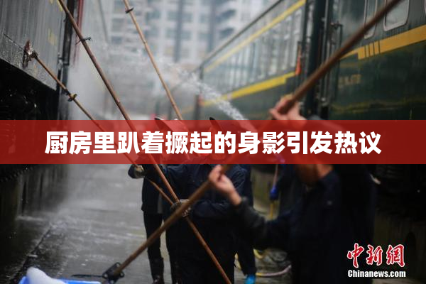厨房里趴着撅起的身影引发热议