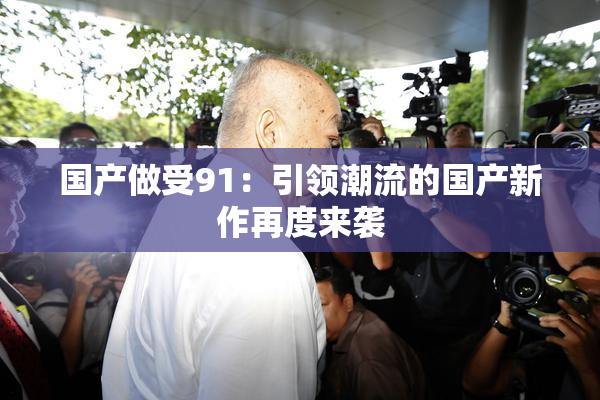 国产做受91：引领潮流的国产新作再度来袭