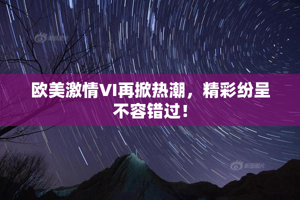 欧美激情VI再掀热潮，精彩纷呈不容错过！