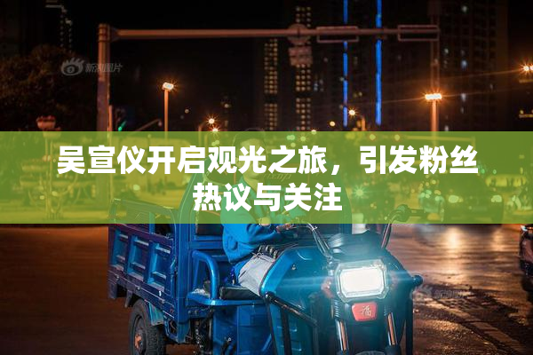 吴宣仪开启观光之旅，引发粉丝热议与关注