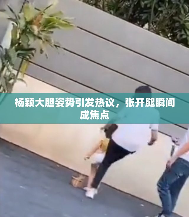 杨颖大胆姿势引发热议，张开腿瞬间成焦点
