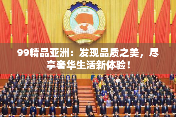 99精品亚洲：发现品质之美，尽享奢华生活新体验！