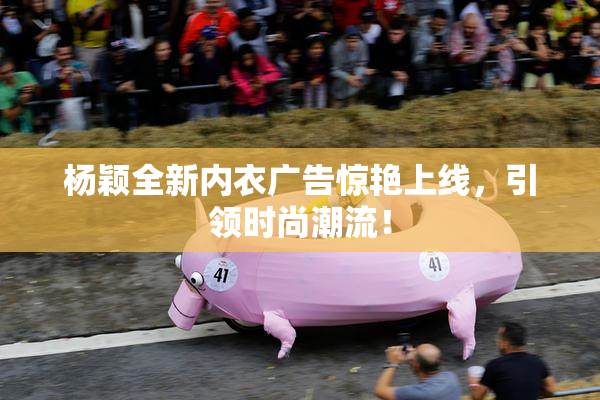 杨颖全新内衣广告惊艳上线，引领时尚潮流！