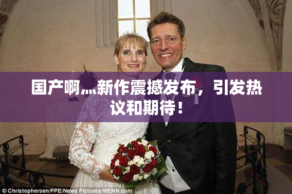国产啊灬新作震撼发布，引发热议和期待！
