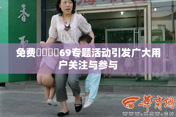 免费❌‌❌‌69专题活动引发广大用户关注与参与