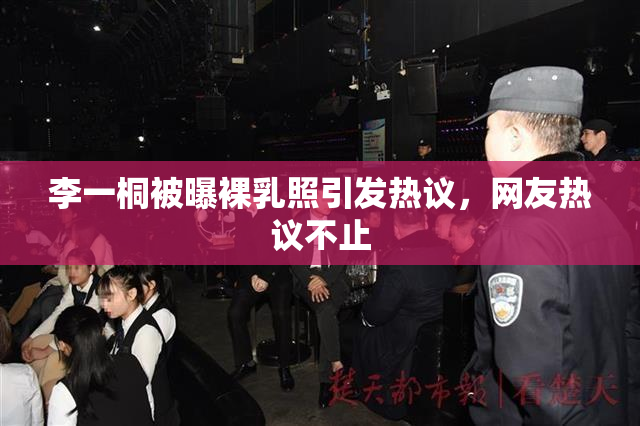 李一桐被曝裸乳照引发热议，网友热议不止