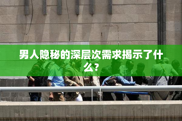 男人隐秘的深层次需求揭示了什么？