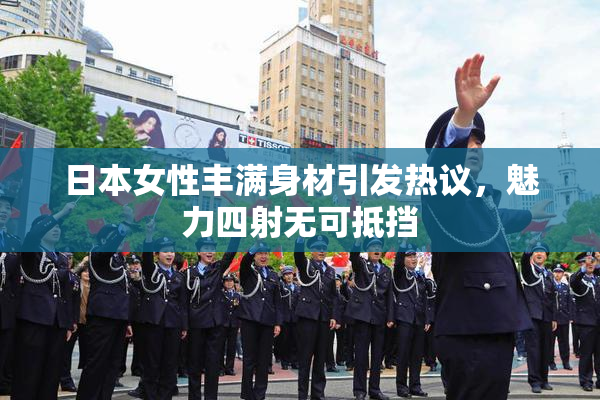 日本女性丰满身材引发热议，魅力四射无可抵挡