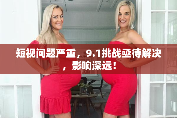 短视问题严重，9.1挑战亟待解决，影响深远！