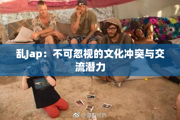 乱Jap：不可忽视的文化冲突与交流潜力