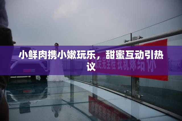 小鲜肉携小嫩玩乐，甜蜜互动引热议