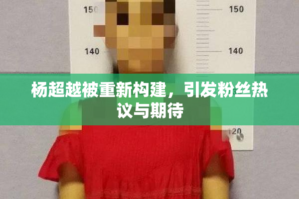 杨超越被重新构建，引发粉丝热议与期待