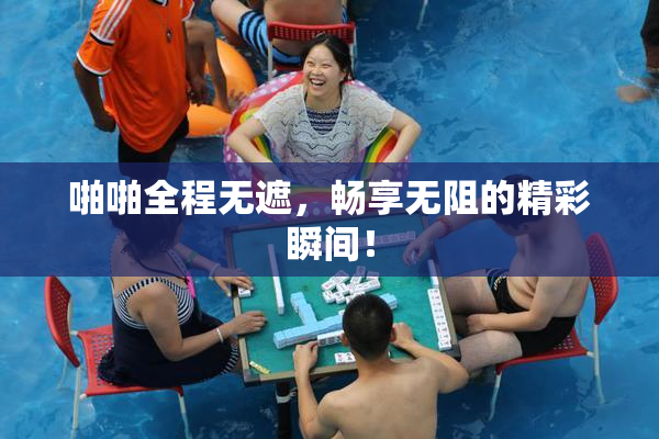 啪啪全程无遮，畅享无阻的精彩瞬间！