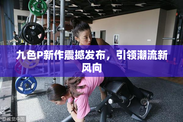九色P新作震撼发布，引领潮流新风向