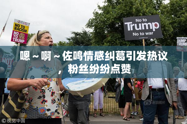 嗯～啊～佐鸣情感纠葛引发热议，粉丝纷纷点赞