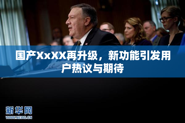 国产XxXX再升级，新功能引发用户热议与期待