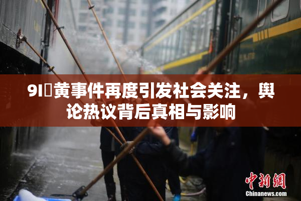 9I婬黄事件再度引发社会关注,舆论热议背后真相与影响