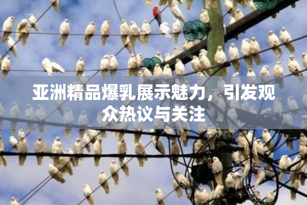 亚洲精品爆乳展示魅力，引发观众热议与关注