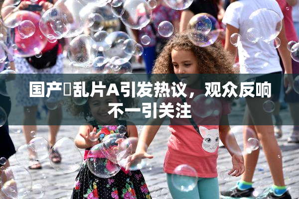国产婬乱片A引发热议，观众反响不一引关注
