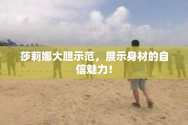 莎莉娜大胆示范，展示身材的自信魅力！