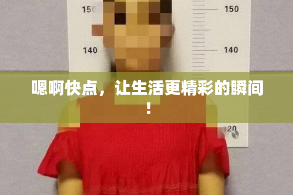 嗯啊快点，让生活更精彩的瞬间！
