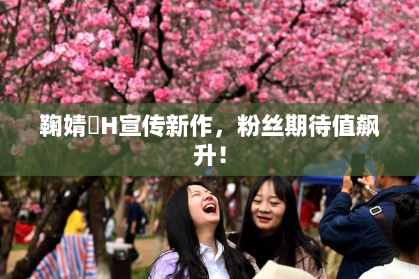 鞠婧祎H宣传新作，粉丝期待值飙升！
