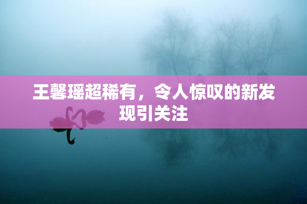 王馨瑶超稀有，令人惊叹的新发现引关注