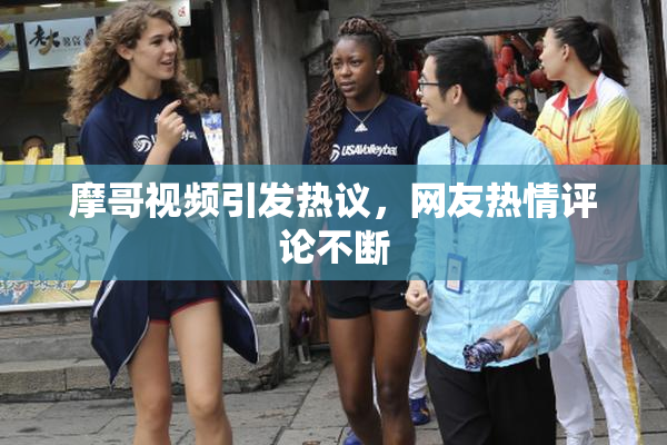 摩哥视频引发热议，网友热情评论不断