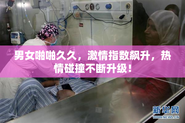男女啪啪久久，激情指数飙升，热情碰撞不断升级！