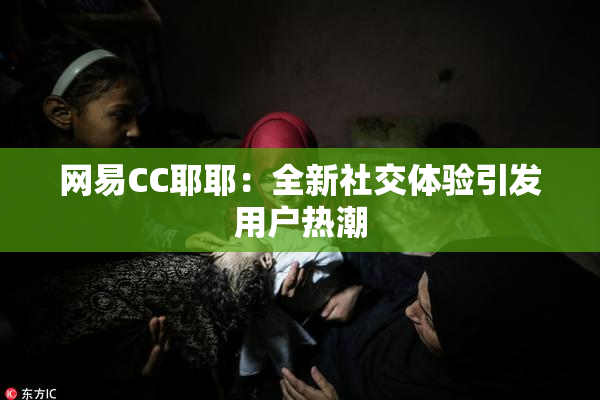 网易CC耶耶：全新社交体验引发用户热潮