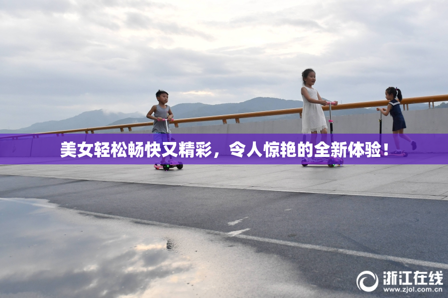 美女轻松畅快又精彩，令人惊艳的全新体验！