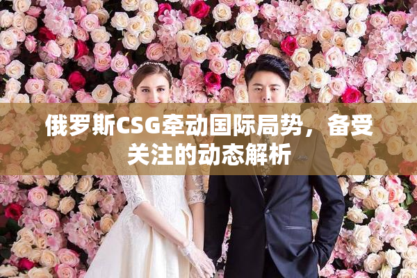 俄罗斯CSG牵动国际局势，备受关注的动态解析