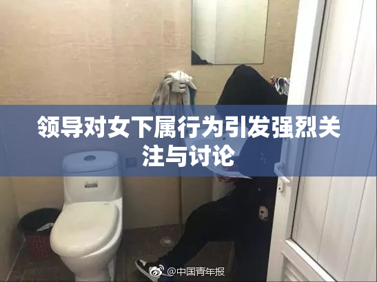 领导对女下属行为引发强烈关注与讨论