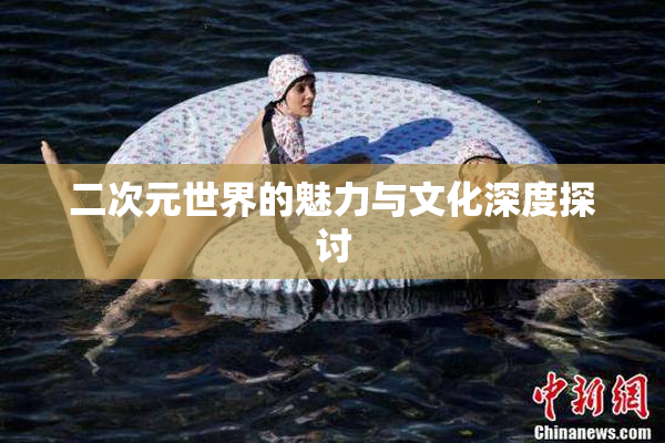 二次元世界的魅力与文化深度探讨