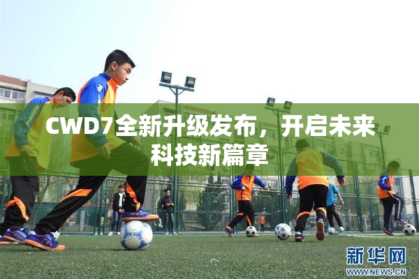 CWD7全新升级发布，开启未来科技新篇章