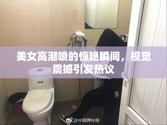美女高潮喷的惊艳瞬间，视觉震撼引发热议