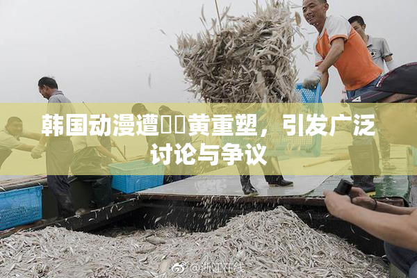 韩国动漫遭❌‌黄重塑，引发广泛讨论与争议