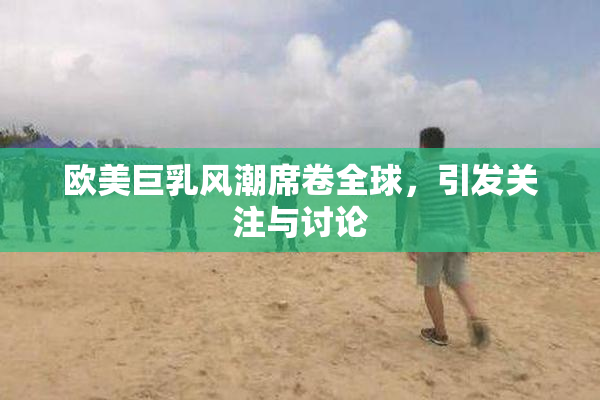 欧美巨乳风潮席卷全球，引发关注与讨论