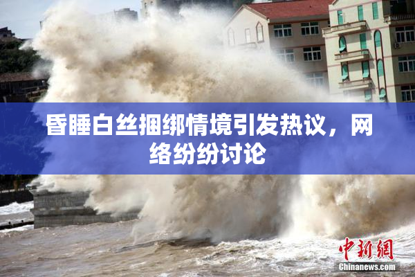 昏睡白丝捆绑情境引发热议，网络纷纷讨论