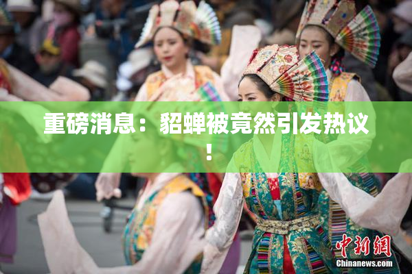 重磅消息：貂蝉被竟然引发热议！