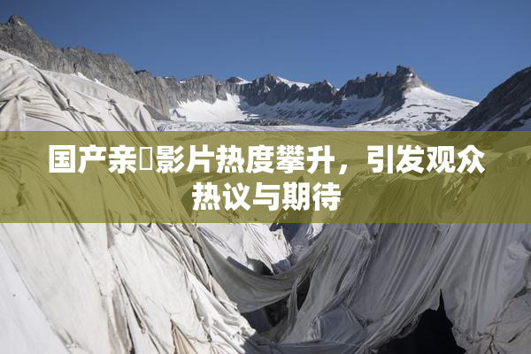 国产亲妺影片热度攀升，引发观众热议与期待