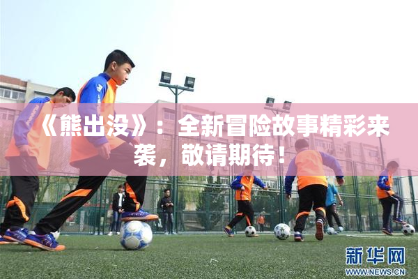 《熊出没》：全新冒险故事精彩来袭，敬请期待！